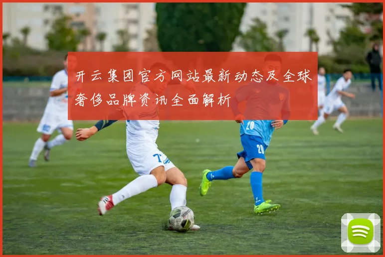 开云集团官方网站最新动态及全球奢侈品牌资讯全面解析