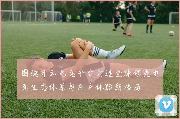 围绕开云电竞平台打造全球领先电竞生态体系与用户体验新格局